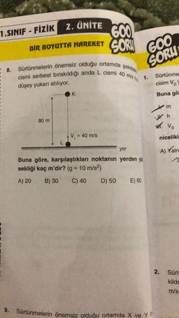 1.SINIF - FIZIK Z. ÜNİTE
BIR BOYUTTA HAREKET
= 8. Sürtünmelerin önemsiz olduğu ortamda şekilde
cismi serbest bırakıldığı anda L cismi 40 mis h
düşey yukarı atılıyor.
9.
80 m
K
600
SOR!
V₁ = 40 m/s
GOO
SORU
yer
Buna göre, karşılaştıkları noktanın yerden yü
sekliği kaç m'dir? (g = 10 m/s²)
A) 20
B) 30 C) 40
D) 50
E) 60
1.
Sürtünmelerin önemsiz olduğu ortamda X ve Y
Sürtünme
cisim Vo
Buna gö
m
Wh
W. Vo
nicelikl
2.
A) Yaln
Sürt
kilde
m/s