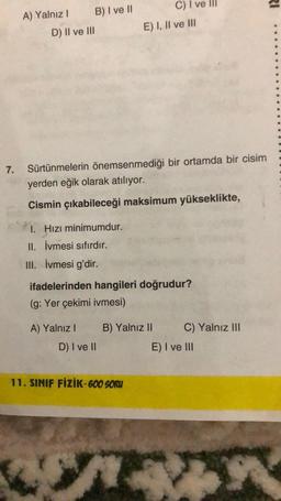 7.
A) Yalnız I
B) I ve II
D) II ve III
I. Hızı minimumdur.
II. İvmesi sıfırdır.
III. İvmesi g'dir.
Sürtünmelerin önemsenmediği bir ortamda bir cisim
yerden eğik olarak atılıyor.
Cismin çıkabileceği maksimum yükseklikte,
E) I, II ve III
C) I ve III
ifadelerinden hangileri doğrudur?
(g: Yer çekimi ivmesi)
A) Yalnız I B) Yalnız II
D) I ve II
11. SINIF FİZİK-600 SORU
4
C) Yalnız III
E) I ve III
RI