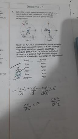 bir
eki
J
simum
Bre,
at.
sittir.
ne
E) I ve II
Deneme - 1
5. Eşit miktar pozitif elektrikle yüklü noktasal K, L ve M
cisimlerinden K ve L merkezinde M'nin olduğu
çembersel düzleme Şekil 1 ve Şekil 2'deki gibi
yerleştirilmiştir.
120
Sekil 1
Şekil 2
Şekil 1'de K, L ve M cisimlerinden oluşan sistemin
elektriksel potansiyel enerjisi E, K ve L'nin M'ye
uyguladığı elektriksel kuvvetin büyüklüğü F
olduğuna göre, Şekil 2'de sistemin elektriksel
potansiyel enerjisi ve M'ye etki eden bileşke
elektriksel kuvvetin büyüklüğü için ne söylenebilir?
Enerji
Artar
Azalır
Azalır
Artar
Değişmez
Kuvvet
Azalır
Azalır
Artar
Artar
Artar
ka² + 49² +49²/E
d
dr3
kat
drz