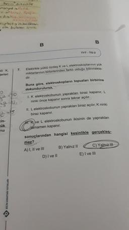 beri diteliler
Manyak Bulik
eMemel, Amfio
+ Askip, songe
roplastia (bro
- elm bulunur. SINIS,
kli K
Serleri
in-
zük
ma
$0
-13
4 ANAHTARI YAYINLARI
7.
B
dir.
Elektrikle yüklü özdeş K ve L elektroskoplarının yük
miktarlarının birbirlerinden farklı olduğu bilinmekte-
B
Buna göre, elektroskopların topuzları birbirine
dokundurulursa,
TYT TG-2
I. K elektroskobunun yaprakları biraz kapanır, L
ninki önce kapanır sonra tekrar açılır.
II. L elektroskobunun yaprakları biraz açılır, K ninki
biraz kapanır.
mez?
A) I, II ve III
ve L elektroskobunun ikisinin de yaprakları
tamamen kapanır.
sonuçlarından hangisi kesinlikle gerçekleş-
D) I ve II
B) Yalnız II
C) Yalnız III-
E) I ve III