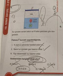 10. SINIF DAGIS - 3 (FE
9
0
su
D) II ve III
ILL
Gaz
K
Lastik
balon
Su içindeki esnek balon ve K katısı şekildeki gibi den-
gededir.
Pistona F kuvveti uygulandığında,
1. K cismi 2 yönünde hareket eder.
II. Balon'un içindeki gaz basıncı artar.
III. Kap tabanındaki su basıncı artar.
ifadelerinden hangileri doğrudur?
A) Yalnız
B ve II
E) Yatriz All
otel
DOĞA KOLEJİ
C) Ive III
6.