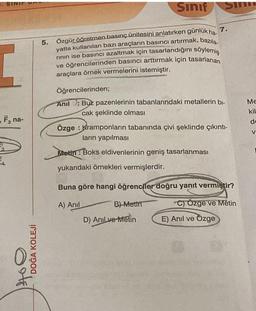 SINIF
- F, na-
3
DOĞA KOLEJİ
Sınıf
7.
5. Özgür öğretmen basınç ünitesini anlatırken gunluk ha-
yatta kullanılan bazı araçların basıncı artırmak, bazıla-
rının ise basıncı azaltmak için tasarlandığını söylemiş
ve öğrencilerinden basıncı arttırmak için tasarlanan
araçlara örnek vermelerini istemiştir.
Öğrencilerinden;
Anil: Buz pazenlerinin tabanlarındaki metallerin bi-
cak şeklinde olması
SI
Özge Kramponların tabanında çivi şeklinde çıkıntı-
ların yapılması
Metin: Boks eldivenlerinin geniş tasarlanması
yukarıdaki örnekleri vermişlerdir.
B)-Metin
Buna göre hangi öğrenciler doğru yanıt vermiştir?
A) Anil
C) Özge ve Metin
D) Anıl ve Metin
E) Anıl ve Özge
Me
kil
de
V