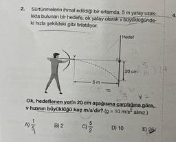 2. Sürtünmelerin ihmal edildiği bir ortamda, 5 m yatay uzak-
lıkta bulunan bir hedefe, ok yatay olarak v büyüklüğünde-
ki hızla şekildeki gibi fırlatılıyor.
-15
A)
B) 2
5 m
C)
(
1/2
Hedef
V:
Ok, hedeflenen yerin 20 cm aşağısına çarptığına göre,
v hızının büyüklüğü kaç m/s'dir? (g = 10 m/s² alınız.)
3h
D) 10
20 cm
5
15
E) 25
4.