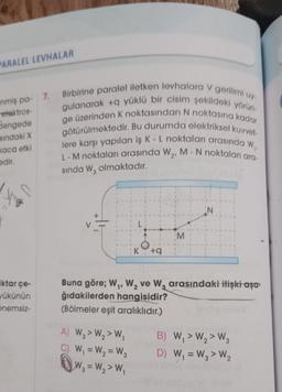 PARALEL LEVHALAR
elektros-
Sengede
sındaki X
kaca etki
edir.
-nmiş pa- 7. Birbirine paralel iletken levhalara V gerilimi uy-
gulanarak +q yüklü bir cisim şekildeki yörün-
ge üzerinden K noktasından N noktasına kadar
götürülmektedir. Bu durumda elektriksel kuvvet-
lere karşı yapılan iş K - L noktaları arasında W₁,
L-M noktaları arasında W₂, M - N noktaları ara-
sında W3 olmaktadır.
iktar çe-
yükünün
önemsiz-
L
A) W3> W₂> W₁
C) W₁ = W₂ =W3
W₁ = W₂> W₁
K +q
M
Buna göre; W₁, W₂ ve W₂ arasındaki ilişki aşa-
ğıdakilerden hangisidir?
(Bölmeler eşit aralıklıdır.)
B) W₁ > W₂> W3
D) W₁ = W3> W₂