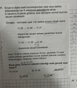 27. Ercan'ın dijital saati bozulduğundan saat veya dakika
bölümlerinde her 6 rakamına gelindiğinde ekran
6 rakamını 9 olarak gösterip saat işleyişine normal biçimde
devam etmektedir.
Örneğin; normalde saat 1'er dakika sırayla olmak üzere
11.25 11.26 → 11.27 ....
->>
düzeninde devam etmesi gerekirken bozuk
olduğundan
11.25 → 11.29-11.30 ....
21.30...
düzeninde devam etmektedir.
Saat 13.00'te nöbete başlayan Ercan, gerçekte 10 saat
nöbet tutması gerekirken bozuk saatine bakarak süresini
doldurduğunu düşünüp nöbeti bitiriyor.
23.00
Buna göre, Ercan'ın nöbetini bitirdiği anda gerçek saat
kaçtır?
A) 19.24
D) 18.34
B) 19.36
E) 17.36
C) 17.54
}
-
UJ
17
10
.
20. E