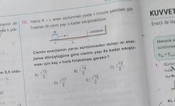 zlemin alt 10. Yalnız K - L arası sürtünmeli yolda v hızıyla şekildeki gibi
fırlatılan M cismi yayı x kadar sıkıştırabiliyor.
nde h yük-
M
12
Si 0,5 oldu-
20
C
K
Cismin enerjisinin yarısı sürtünmeden dolayı isi ener-
jisine dönüştüğüne göre cismin yayı 8x kadar sıkıştır
ması için kaç v hızla fırlatılması gerekir?
A)
13
2
D) 17
B)
√14
2
E)
0000-
19
2
C)
√15
2
KUVVET
Enerji ile Ha
Mekanik o
sürtünmes
Ek
E
son
1. Sürtün
hızla
durrha
KL