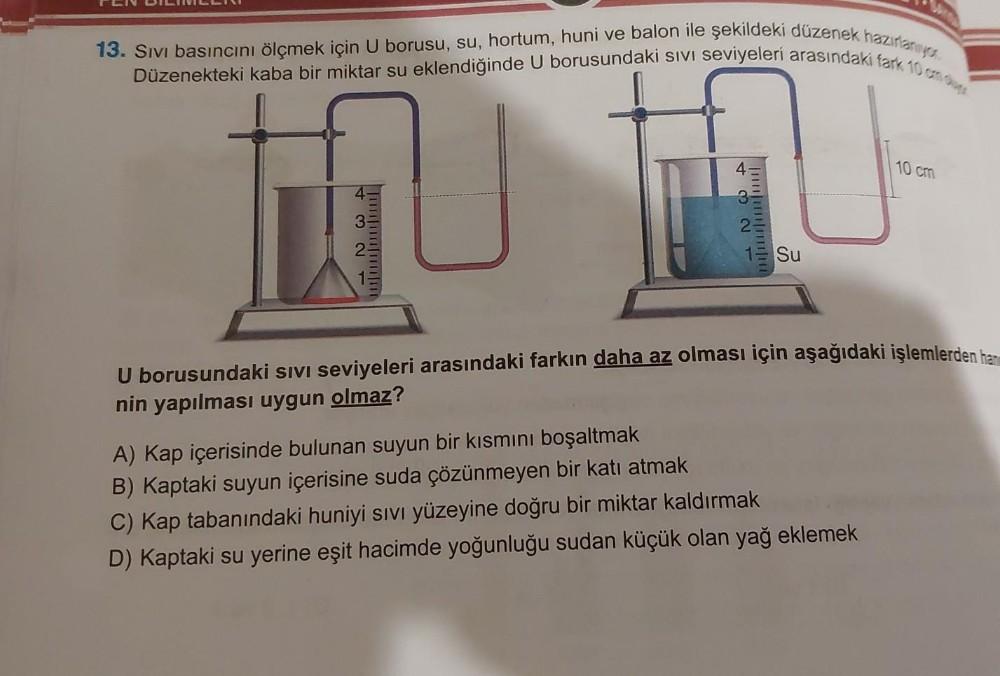13. Sıvı basıncını ölçmek için U borusu, su, hortum, huni ve balon ile şekildeki düzenek hazırlanıyo
Düzenekteki kaba bir miktar su eklendiğinde U borusundaki sIVI seviyeleri arasındaki fark 10 cm d
432
432
Su
10 cm
U borusundaki SIVI seviyeleri arasındaki