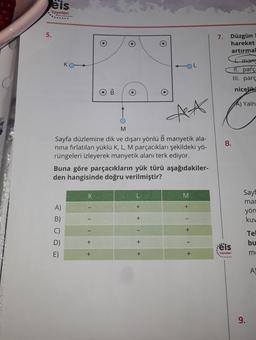 5.
eis
Yayınları
......
A)
B)
D)
E)
O
AA
M
Sayfa düzlemine dik ve dışarı yönlü B manyetik ala-
nina fırlatılan yüklü K, L, M parçacıkları şekildeki yö-
rüngeleri izleyerek manyetik alanı terk ediyor.
+
IB
Buna göre parçacıkların yük türü aşağıdakiler-
den hangisinde doğru verilmiştir?
+
O
+
OL
+
+
M
+
+
+
7. Düzgün
hareket
artırma
8.
eis
Yayınları
+ many
11. parça
III. parç
nicelik
A) Yaln
Sayf
mar
yön
kuw
9.
Tel
bu
me
A)