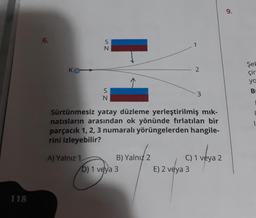 118
6.
KO
SN
A) Yalnız 1
Sz
N
Sürtünmesiz yatay düzleme yerleştirilmiş mık-
natısların arasından ok yönünde fırlatılan bir
parçacık 1, 2, 3 numaralı yörüngelerden hangile-
rini izleyebilir?
B) Yalnız 2
D) 1 veya 3
1
2
E) 2 veya 3
C) 1 veya 2
9.
Şel
çir
yo
B
1