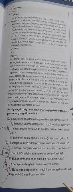 16. Gazeteci:
Editör:
- Edebiyat dergileri edebiyatın taşıyıcı kolonlarıdır. Genç
yazarlar da günümüz edebiyatçıları da her zaman dergilerde
kendilerini bulurlar. Dergiler, yaşayan edebiyatın nabzıdır.
Sanatın kitleyle buluşma aşamasında çeşitli güçlükler belirir.
Edebiyat dergisini de bu anlamda yürütmek zordur. Çünkü
bir yandan edebiyatımızda yer etmiş usta yazarlarla ilişki-
leri sürdürmek bir yandan da edebiyat dünyasının usulünü,
adabını bilmeyen gençlere yol göstermek gerekir. Bu an-
lamda gürültünün fazla çıktığı ama çok keyifli, heyecanlı
edebiyat ortamlarıdır.
Gazeteci:
Editör:
Dergi editörü kendi gündemini oluşturabilmeli, doğru
bir biçimde yansıtmalı. Edebiyat ortamında henüz su yü-
züne çıkmamış sorunları önceden keşfeden hatta ortamı
besleyen kişi olarak başkalarının göremediği gelişmeleri,
eğilimleri daha önce görme şansı vardır. Dolayısıyla bir ko-
nuyu dergisinde dosya yapmasıyla o konunun tartışılmasını
sağlayabilir. Bir taraftan da o dilin yaşandığı, üretildiği or-
tamla birlikte akademik ortamlarla da ilişki kurmalı, bunları
bir araya getirmelidir. Yeni anlayışlar, arayışlar, çığır açma
girişimleri de olur zaman zaman. Gençler yeni şeyler yap-
mak isterler; onları fark edebilmek, onlara inanmak, seslerini
duyurmak gerekir. Edebiyatın kültürel, sosyal yönünün yayın
boyutuyla sürdürülmesinde editörün çok işlevsel bir rolü var-
dir esasında, saymakla bitmez.
Bu diyalogda boş bırakılan yerlere aşağıdakilerden han-
gisi sırasıyla getirilmelidir?
AX I. Edebiyat dergileri genç yazarlara yer vermeli midir?
N. Editörlük yapmak isteyenleri hangi zorluklar bekliyor?
BI. Yazar seçimi konusunda dergiler nelere dikkat etme-
Vidir?
II. Editörlük okulu açma fikri kulağınıza nasıl geliyor?
1. Dergicilik sizce edebiyat dünyasında yer edinebildi mi?
II. Edebiyat dergisinde editörlük yapma fikri nasıl oluştu?
D) J. Dergiciliği edebiyatın neresine yerleştirirsiniz?
N. Editör olmadan önce nasıl bir hayatınız vardı?
BEdebiyatta dergilerin önemi ve yeri nedir?
M. Edebiyat dergilerinin işlevini yerine getirmesi için
dergi editörü nasıl davranmalı?
15
F