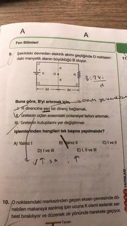 A
Fen Bilimleri
9. Şekildeki devreden elektrik akımı geçtiğinde O noktasın-
daki manyetik alanın büyüklüğü B oluyor.
+
V
A) Yalnız I
2d
O
P
P
2d
R
www
A
Buna göre, B'yi artırmak için
R direncine seri bir direnç bağlamak,
B=2ki
d
B) Yalnız II
selam your
üretecin uçları arasındaki potansiyel farkını artırmak,
II üreteçin kutuplarını yer değiştirmek
işlemlerinden hangileri tek başına yapılmalıdır?
D) I ve III
& VT sa i T
SA
yewed
E) I, II ve III
C) I ve II
10. O noktasındaki merkezinden geçen eksen çevresinde dö-
nebilen makaraya sarılmış ipin ucuna K cismi asılarak ser-
best bırakılıyor ve düzenek ok yönünde harekete geçiyor.
Tavan
11
YAYINLARI