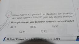 3.
Kütlece %20'lik 300 gram tuzlu su çözeltisine, aynı sıcaklıkta
aynı tuzun kütlece %25'ik 200 gram sulu çözeltisi ekleniyor.
Buna göre oluşan yeni çözeltinin kütlece % derişimi kaçtır?
A) 11
B) 22
C) 36
kar
D) 44
E) 72
11. Sınıf Kimya Ders Anlatım Fasikülü (DAF)
7.