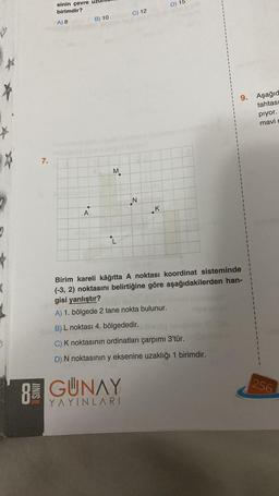 *
*
7.
SINIF
sinin çevre
birimdir?
A) 8
●
A
B) 10
M
RGUNAY
YAYINLARI
C) 12
N
K
D) 15
9. Aşağıd
tahtası
Birim kareli kâğıtta A noktası koordinat sisteminde
(-3, 2) noktasını belirtiğine göre aşağıdakilerden han-
gisi yanlıştır?
A) 1. bölgede 2 tane nokta bulunur.
B) L noktası 4. bölgededir.
C) K noktasının ordinatları çarpımı 3'tür.
D) N noktasının y eksenine uzaklığı 1 birimdir.
pıyor.
mavi
A
256