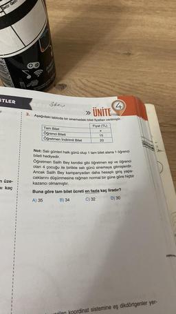 Getir Get
STLER
i
n üze-
ni kaç
3.
y part
Kampanya detryne
ödev
» ÜNİTE
Aşağıdaki tabloda bir sinemadaki bilet fiyatları verilmiştir.
Tam Bilet
Öğrenci Bileti
Öğretmen İndirimli Bilet
Fiyat (TL)
X
15
4
20
Not: Salı günleri halk günü olup 1 tam bilet alana 1 öğrenci
bileti hediyedir.
Öğretmen Salih Bey kendisi gibi öğretmen eşi ve öğrenci
olan 4 çocuğu ile birlikte salı günü sinemaya gitmişlerdir.
Ancak Salih Bey kampanyadan daha hesaplı giriş yapa-
caklarını düşünmesine rağmen normal bir güne göre hiçbir
kazancı olmamıştır.
Buna göre tam bilet ücreti en fazla kaç liradır?
A) 35
B) 34
C) 32
D) 30
rilen koordinat sistemine eş dikdörtgenler yer-