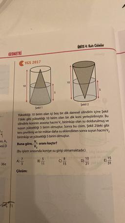 6067
4
ası, A₁
esi C
36T
GEOMETRI
T
YGS 2017
10
A)
V₁
V₂
(Bu işlem sırasında koniye su girişi olmamaktadır.)
st
3
Çözüm:
10
Şekil 2
Şekil 1
Yüksekliği 10 birim olan içi boş bir dik dairesel silindirin içine Şekil
1'deki gibi yüksekliği 10 birim olan bir dik koni yerleştirilmiştir. Bu
silindirle koninin arasına hacmi V, birimküp olan su doldurulmuş ve
suyun yüksekliği 5 birim olmuştur. Sonra bu cisim, Şekil 2'deki gibi
ters çevrilmiş ve bir miktar daha su eklendikten sonra suyun hacmi V₂
birimküp ve yüksekliği 5 birim olmuştur.
Buna göre,
-oranı kaçtır?
nebi 5 3 nabloy, 8
C) -
B)-
15
ÜNİTE 4: Katı Cisimler
11
10
21
müx6)
D)-
5
E)
15
31
s