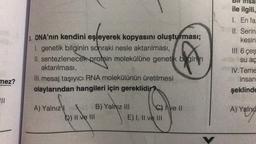 mez?
|||
3. DNA'nın kendini eşleyerek kopyasını oluşturması;
I. genetik bilginin sonraki nesle aktarılması,
II. sentezlenecek protein molekülüne genetik begin n
aktarılması,
III. mesaj taşıyıcı RNA molekülünün üretilmesi
olaylarından hangileri için gereklidir?
A) Yalnız
D) II ve III
B) Yalnız III
C) Ive Il
E) I, II ve III
Insa
ile ilgili,
1. En fa:
II. Serin
kesin
III. 6 çeş
su aç
IV. Teme
insan
şeklinde
A) Yalnız