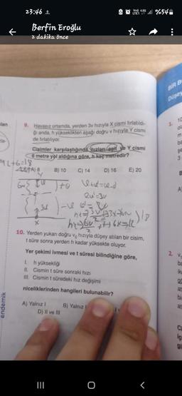 lan
23:46 ±
endemik
Berfin Eroğlu
z dakika önce
9. Havasız ortamda, yerden 3v hızıyla X cismi fırlatıldı-
ği anda, h yükseklikten aşağı doğru v hızıyla Y cismi
de fırlatılıyor.
₁2+6=18
ATA) 8
6m
Cisimler karşılaştığında hızları eşit ve Y cismi
6 metre yol aldığına göre, h kaç metredir?
A) Yalnız I
B) 10
D) 16
to le+d=sa_d
2u¹=3v
1. h yüksekliği
II.
Cismin t süre sonraki hızı
III. Cismin t süredeki hız değişimi
niceliklerinden hangileri bulunabilir?
{ave ) - 166² = 20
Ju
0₁7336
h₂6v² +++16x=12
X
10. Yerden yukarı doğru v hızıyla düşey atılan bir cisim,
t süre sonra yerden h kadar yüksekte oluyor.
Yer çekimi ivmesi ve t süresi bilindiğine göre,
D) II ve III
=
C) 14
|||
4.5G
LTE1 41 %54
B) Yalnız I
O
E) 20
₂) 18
BIR B
Düsey
1.
10
ola
ba
şe
3
B
A
2. v.
ba
ike
gc
at
bi
at
içi