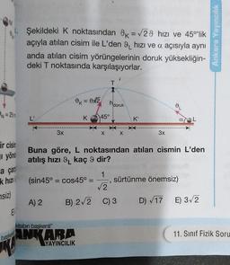 N=25m
ir cisin
yönd
a çar
k hızı
siz)
E
Şekildeki K noktasından 9K = √29 hızı ve 45°lik
açıyla atılan cisim ile L'den 9 hızı ve a açısıyla aynı
anda atılan cisim yörüngelerinin doruk yüksekliğin-
deki T noktasında karşılaşıyorlar.
baskent
L'
3x
A) 2
= DA2
(sin45° = cos45º =
kitabın başkenti"
ANKARA
YAYINCILIK
K 45°
B) 2√2
X
T
hidoruk
1
Buna göre, L noktasından atılan cismin L'den
atılış hızı 9 kaç 9 dir?
X
K'
2
C) 3
3x
IL
sürtünme önemsiz)
a
D) √17 E) 3√2
Ankara Yayıncılık
11. Sınıf Fizik Soru