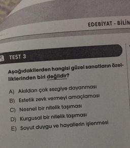 TEST 3
EDEBİYAT BİLİM
Aşağıdakilerden hangisi güzel sanatların özel-
liklerinden biri değildir?
A) Akıldan çok sezgiye dayanması
B) Estetik zevk vermeyi amaçlaması
C) Nesnel bir nitelik taşıması
D) Kurgusal bir nitelik taşıması
E) Soyut duygu ve hayallerin işlenmesi