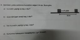 9- Şekildeki yolda sürtünme kuvvetinin değeri 5 N dur. Buna göre;
a) kuvvetin yaptığı iş kaç J olur?
b) ısıya dönüşen enerji kaç J olur?
c) Net kuvvetin yaptığı iş kaç J olur?
d) Sürtünme katsayısını hesaplayınız. (g = 10 m/s²)
-F=20N
10 m