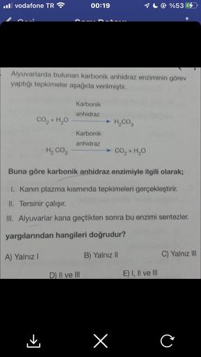 Il vodafone TR
CO,+H,O
Alyuvarlarda bulunan karbonik anhidraz enziminin görev
yaptığı tepkimeler aşağıda verilmiştir.
00:19
A) Yalnız I
Karbonik
anhidraz
Karbonik
anhidraz
D) II ve III
➤ H₂CO3
H, COg
Buna göre karbonik anhidraz enzimiyle ilgili olarak;
I.