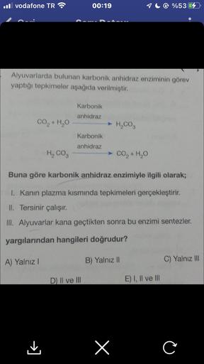 Il vodafone TR
CO,+H,O
Alyuvarlarda bulunan karbonik anhidraz enziminin görev
yaptığı tepkimeler aşağıda verilmiştir.
00:19
A) Yalnız I
Karbonik
anhidraz
Karbonik
anhidraz
D) II ve III
➤ H₂CO3
H, COg
Buna göre karbonik anhidraz enzimiyle ilgili olarak;
I. 