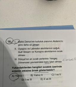 16.
I. Baltık Denizi'nin tuzluluk oranının Akdeniz'e
göre daha az olması
II. Oyaşivo ve Labrador akıntılarının soğuk,
Gulf Stream ve Kuroşivo akıntılarının sıcak
olması a
125-808
III. Dünya'nın en sıcak yerlerinin Yengeç
Dönencesi çevresindeki kara içleri olması
Yukarıdakilerden hangileri sıcaklık üzerinde
enlemin etkisine örnek gösterilebilir?
A) Yalnız I
B) Yalnız II
Sinabled EM
D) I ve III
E) II ve III
C) I ve II
Karasallı
(A