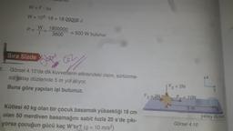 1.
W = F· Ax
W = 105-18 = 18 Q00000 J
P =
Sıra Sizde
bulunur.
W
1800000
3600
= 500 W bulunur.
Cóz
Görsel 4.10'da dik kuvvetlerin etkisindeki cisim, sürtünme-
siz yatay düzlemde 5 m yol alıyor.
Buna göre yapılan işi bulunuz.
Kütlesi 40 kg olan bir çocuk basamak yüksekliği 18 cm
olan 50 merdiven basamağını sabit hızla 20 s'de çıkı-
yorsa çocuğun gücü kaç W'tır? (g = 10 m/s²)
F3 = 3N
F2 = 2N
a
AK
= 10N
5m
Görsel 4.10
AX
B
yatay düzlem