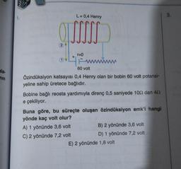 ala-
nin
OLL
46.
L = 0,4 Henry
+
r=0
www.
60 volt
Özindüksiyon katsayısı 0,4 Henry olan bir bobin 60 volt potansi-
yeline sahip üretece bağlıdır.
Bobine bağlı reosta yardımıyla direnç 0,5 saniyede 102 dan 402
e çekiliyor.
Buna göre, bu süreçte oluşan özindüksiyon emk'i hangi
yönde kaç volt olur?
A) 1 yönünde 3,6 volt
C) 2 yönünde 7,2 volt
B) 2 yönünde 3,6 volt
D) 1 yönünde 7,2 volt
E) 2 yönünde 1,8 volt