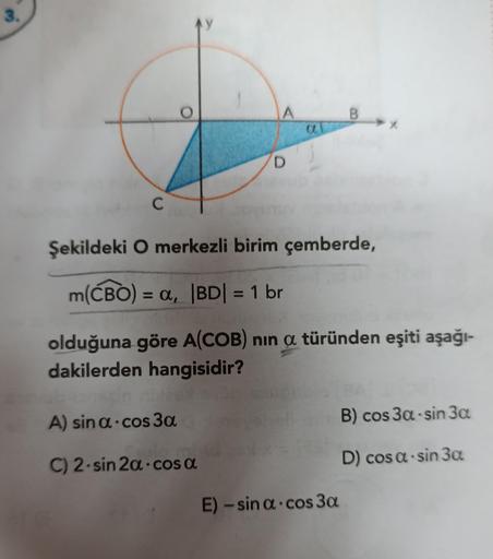 3.
C
A
A) sin α-cos 3a
C) 2-sin 2a cosa
D
a
Şekildeki O merkezli birim çemberde,
m(CBO): = α, |BD| = 1 br
olduğuna göre A(COB) nin a türünden eşiti aşağı-
dakilerden hangisidir?
B
E) -sin a cos 3a
B) cos 3a-sin 3a
D) cos a-sin 3a