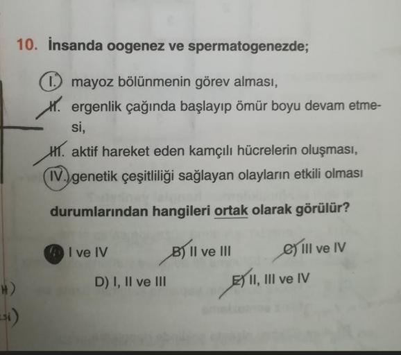 10. İnsanda oogenez ve spermatogenezde;
1 mayoz bölünmenin görev alması,
. ergenlik çağında başlayıp ömür boyu devam etme-
si,
H. aktif hareket eden kamçılı hücrelerin oluşması,
(IV. genetik çeşitliliği sağlayan olayların etkili olması
durumlarından hangil