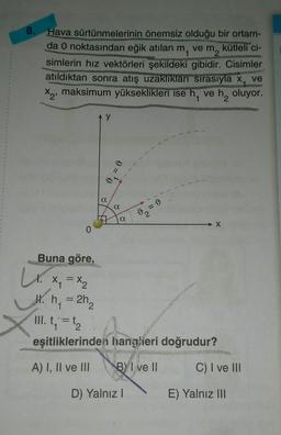 8.
Hava sürtünmelerinin önemsiz olduğu bir ortam-
da 0 noktasından eğik atılan
ve m2
kütleli ci-
m₁
simlerin hız vektörleri şekildeki gibidir. Cisimler
atıldıktan sonra atış uzaklıkları sırasıyla x, ve
X2²
maksimum yükseklikleri ise h, ve h₂ oluyor.
a
a
a
X
Buna göre,
Lx. x₁ = x₂
H. h₁ = 2h₂
III. t₁ = 1₂
eşitliklerinden hangileri doğrudur?
A) I, II ve III BI ve II
D) Yalnız I
C) I ve III
E) Yalnız III