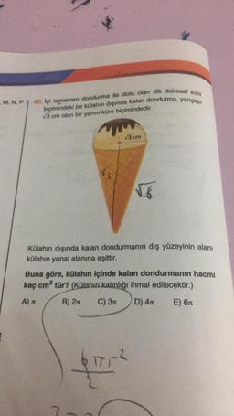 M, N, P
40. İçi tamamen dondurma ile dolu olan dik dairesel koni
biçimindeki bir külahın dışında kalan dondurma, yarıçapı
√3 cm olan bir yarım küre biçimindedir.
13
√3 cm
√6
Külahın dışında kalan dondurmanın dış yüzeyinin alanı
külahın yanal alanına eşittir.
4
Buna göre, külahın içinde kalan dondurmanın hacmi
kaç cm³ tür? (Külahın kalınlığı ihmal edilecektir.)
A)
B) 2
C) 3
D) 4л
E) 6