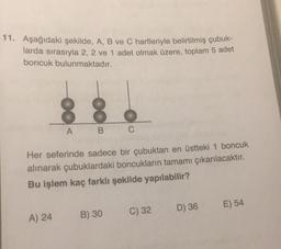 11. Aşağıdaki şekilde, A, B ve C harfleriyle belirtilmiş çubuk-
larda sırasıyla 2, 2 ve 1 adet olmak üzere, toplam 5 adet
boncuk bulunmaktadır.
OO
A) 24
A
B
Her seferinde sadece bir çubuktan en üstteki 1 boncuk
alınarak çubuklardaki boncukların tamamı çıkarılacaktır.
Bu işlem kaç farklı şekilde yapılabilir?
C
B) 30
C) 32
D) 36
E) 54