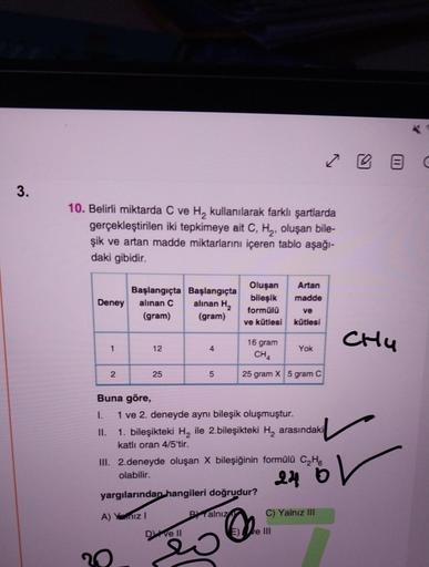 3.
10. Belirli miktarda C ve H₂ kullanılarak farklı şartlarda
gerçekleştirilen iki tepkimeye ait C, H₂, oluşan bile-
şik ve artan madde miktarlarını içeren tablo aşağı-
daki gibidir.
Deney alınan C
(gram)
1
Başlangıçta Başlangıçta
alınan H₂
(gram)
2
Buna g