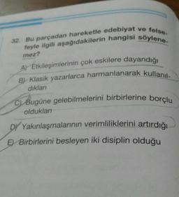 32. Bu parçadan hareketle edebiyat ve felse-
feyle ilgili aşağıdakilerin hangisi söylene-
mez?
A Etkileşimlerinin çok eskilere dayandığı
By Klasik yazarlarca harmanlanarak kullanıl-
dıkları
C) Bugüne gelebilmelerini birbirlerine borçlu
oldukları
DY Yakınlaşmalarının verimliliklerini artırdığı
E Birbirlerini besleyen iki disiplin olduğu