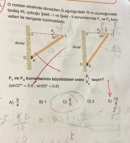 O noktası etrafında dönebilen G ağırlığındaki 10 m uzunluğundaki
türdeş KL çubuğu Şekil - 1 ve Şekil - II konumlarında F, ve F₂ kuv-
vetleri ile dengede tutulmaktadır.
duvar
O
A) 3/
F, ve F₂ kuvvetlerinin büyüklükleri oranı
(sin37° = 0,6; sin53° = 0.8)
F₁
LID
37⁰
Z-V
duvar
80
80
K
B) 1
FEN
K
F₁
F₂
F₂
D) 2
53°
kaçtır?
E)
16
