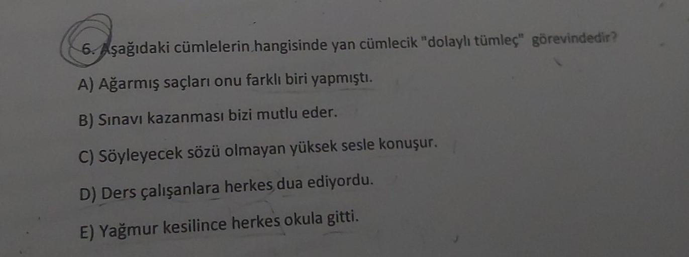 Coşa
6. Aşağıdaki cümlelerin hangisinde yan cümlecik "dolaylı tümleç" görevindedir?
A) Ağarmış saçları onu farklı biri yapmıştı.
B) Sınavı kazanması bizi mutlu eder.
C) Söyleyecek sözü olmayan yüksek sesle konuşur.
D) Ders çalışanlara herkes dua ediyordu.