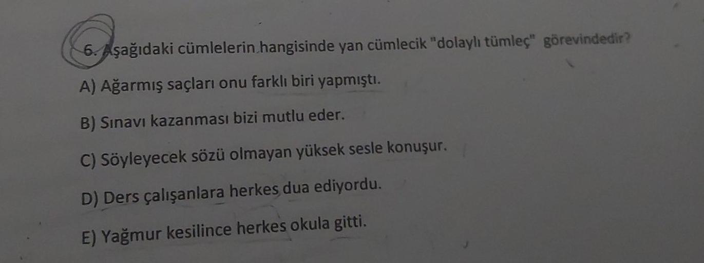 Coşa
6. Aşağıdaki cümlelerin hangisinde yan cümlecik "dolaylı tümleç" görevindedir?
A) Ağarmış saçları onu farklı biri yapmıştı.
B) Sınavı kazanması bizi mutlu eder.
C) Söyleyecek sözü olmayan yüksek sesle konuşur.
D) Ders çalışanlara herkes dua ediyordu.
