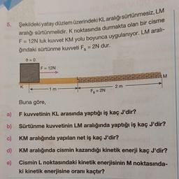 5.
a)
b)
d)
e)
Şekildeki yatay düzlem üzerindeki KL aralığı sürtünmesiz, LM
aralığı sürtünmelidir. K noktasında durmakta olan bir cisme
F = 12N luk kuvvet KM yolu boyunca uygulanıyor. LM aralı-
ğındaki sürtünme kuvveti F = 2N dur.
K
=0
F = 12N
-1m-
Fs = 2N
- 2m -
M
Buna göre,
F kuvvetinin KL arasında yaptığı iş kaç J'dir?
Sürtünme kuvvetinin LM aralığında yaptığı iş kaç J'dir?
KM aralığında yapılan net iş kaç J'dir?
KM aralığında cismin kazandığı kinetik enerji kaç J'dir?
Cismin L noktasındaki kinetik enerjisinin M noktasında-
ki kinetik enerjisine oranı kaçtır?
