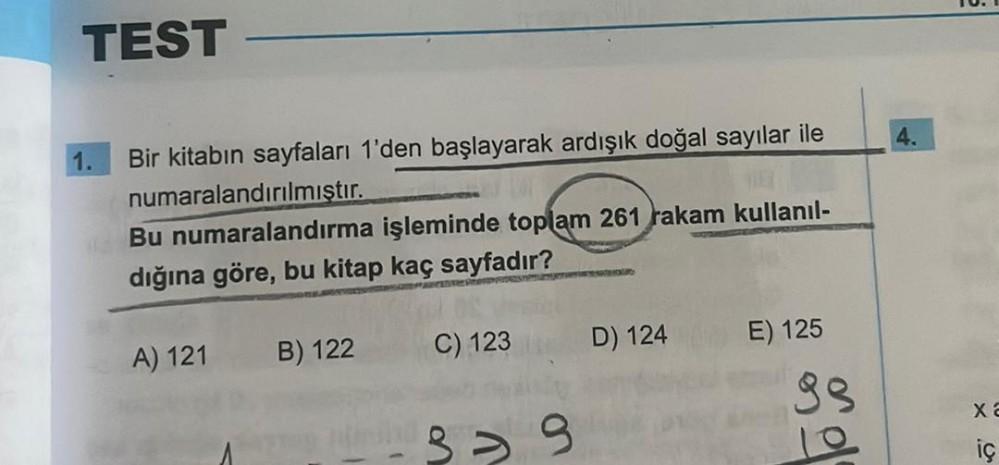 TEST
Bir kitabın sayfaları 1'den başlayarak ardışık doğal sayılar ile
numaralandırılmıştır.
G
Bu numaralandırma işleminde toplam 261 rakam kullanıl-
dığına göre, bu kitap kaç sayfadır?
A) 121
B) 122
C) 123
-39
D) 124
E) 125
99
4.
X2
iç
