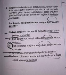 8. Bölge sınırları belirlenirken doğal unsurlar, yaygın olarak
kullanılan ölçütler arasında yer alır. Ancak zamanla
meydana gelen beşerî müdahaleler, doğal unsurlara
göre belirlenmiş bölge sınırlarının değişebildiğini gös-
termektedir.
Bu durum, aşağıdakilerden hangisi için geçerli
değildir?
A) Belli bölgelerin madencilik faaliyetine bağlı olarak
yerleşime açılması
B) Bazı göllerin kurutularak elde edilen alanlarn tarıma
açılması
C) Bazı ülkelerde dağların doğu-batı doğrultusunda
uzanması
D) Kıyr bölgelerinin turizm faaliyetlerine açılması
E) Orman ve mera alanlarının nüfus artışına bağlı
olarak yerleşime açılması