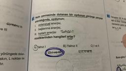 G) Yatmz III
ve III
yörüngede dolan-
akin, L noktası ise
dır.
Yerin çevresinde dolanan bir uydunun yörünge yarıçapı
artırıldığında, uydunun;
1. potansiyel enerjisi,
II. bağlanma enerjisi,
III. toplam enerjisi SAGIT
niceliklerinden hangileri artar?
A) Yalnız I
D) Ive H
SATIN ***
B) Yalnız II
C) I ve Il
E) 1, 11 ve 11
Yançaplan 2R, Rolan
eşit ve Midir. Gezege
cisimlerinin çekim pe
ise vvdir.
Buna göre;
ALEE
CEE