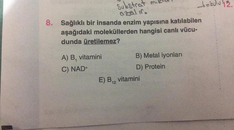 Substrat mi
azalır.
A) B, vitamini
C) NAD+
8. Sağlıklı bir insanda enzim yapısına katılabilen
aşağıdaki moleküllerden hangisi canlı vücu-
dunda üretilemez?
E) B₁2
B) Metal iyonları
D) Protein
-bozulu 12.
vitamini