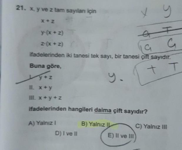 21. x, y ve z tam sayılanı için
x y
y-(x+z)
z-(x + Z)
& F
19 G
ifadelerinden iki tanesi tek sayı, bir tanesi çift sayıdır.
Buna göre,
+ T
x+Z
II. x+y
III. x+y+z
ifadelerinden hangileri daima çift sayıdır?
A) Yalnız I
D) I ve II
B) Yalnız IL
E) II ve III
C)