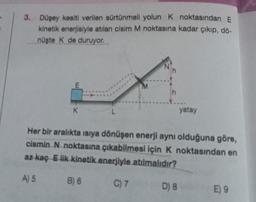 3. Düşey kesiti verilen sürtünmeli yolun K noktasından E
kinetik enerjisiyle atılan cisim M noktasına kadar çıkıp, dö-
nüşte K de duruyor.
E
K
h
B) 6
Her bir aralıkta ısıya dönüşen enerji aynı olduğuna göre,
cismin N noktasına çıkabilmesi için K noktasından en
az kaç E lik kinetik enerjiyle atılmalıdır?
A) 5
C) 7
yatay
D) 8
E) 9