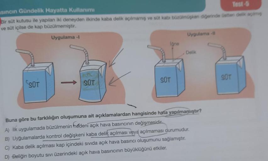 sıncın Gündelik Hayatta Kullanımı
Test-5
Bir süt kutusu ile yapılan iki deneyden ilkinde kaba delik açılmamış ve süt kabi büzülmüşken diğerinde üstten delik açılmış
ve süt içilse de kap büzülmemiştir.
Uygulama -1
SOT
SOT
Igne
SÜT
Uygulama -Il
Delik
Buna gö