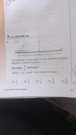 8.
FEN LİSELERİ İÇİN
0.8
A)
K 53%
K noktasından v hızıyla atılan bir cisim şekildeki yörüngeyi
izleyerek L noktasına çarpıyor.
h
Buna göre, oranı kaçtır?
x
(sin53 = 0,8; cos53° = 0,6; sürtünme yoktur.)
3
2
B) //
3
11. Sinif Fizik Soru Bankası
C)
1
16
E)
16
**
64