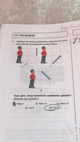 5.
TYT/FEN BİLİMLERİ
Ş
1
Ramazan yeni aldığı ayakkabılarının ayağında nasıl durdu-
ri
ğunu görmek için şekillerdeki aynalara bakıyor.
|||
D) I ve II
Buna göre, hangi durumlarda ayakkabısını görebilir?
(Bölmeler eşit aralıklıdır.)
Yalnız I
Belge Garnal
B) Yalnız II
C) Yalnız III
E) I ve III