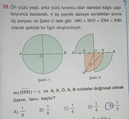 39. Ön yüzü yeşil, arka yüzü turuncu olan dairesel kâğıt; çapı
boyunca kesilerek, 4 eş çeyrek daireye ayrıldıktan sonra
üç parçası ile Şekil-2 deki gibi IAKI = IKOI = IONI = INBI
olacak şekilde bir figür oluşturuluyor.
A
A)
Şekil-1
9
B)
B
6
ALH
C)
K
-15
R
11
m (ORN) = a ve A, K, O, N, B noktalar doğrusal olmak
üzere, tana kaçtır?
ON
#
Şekil-2
D)
+1
B
un
= @=
E